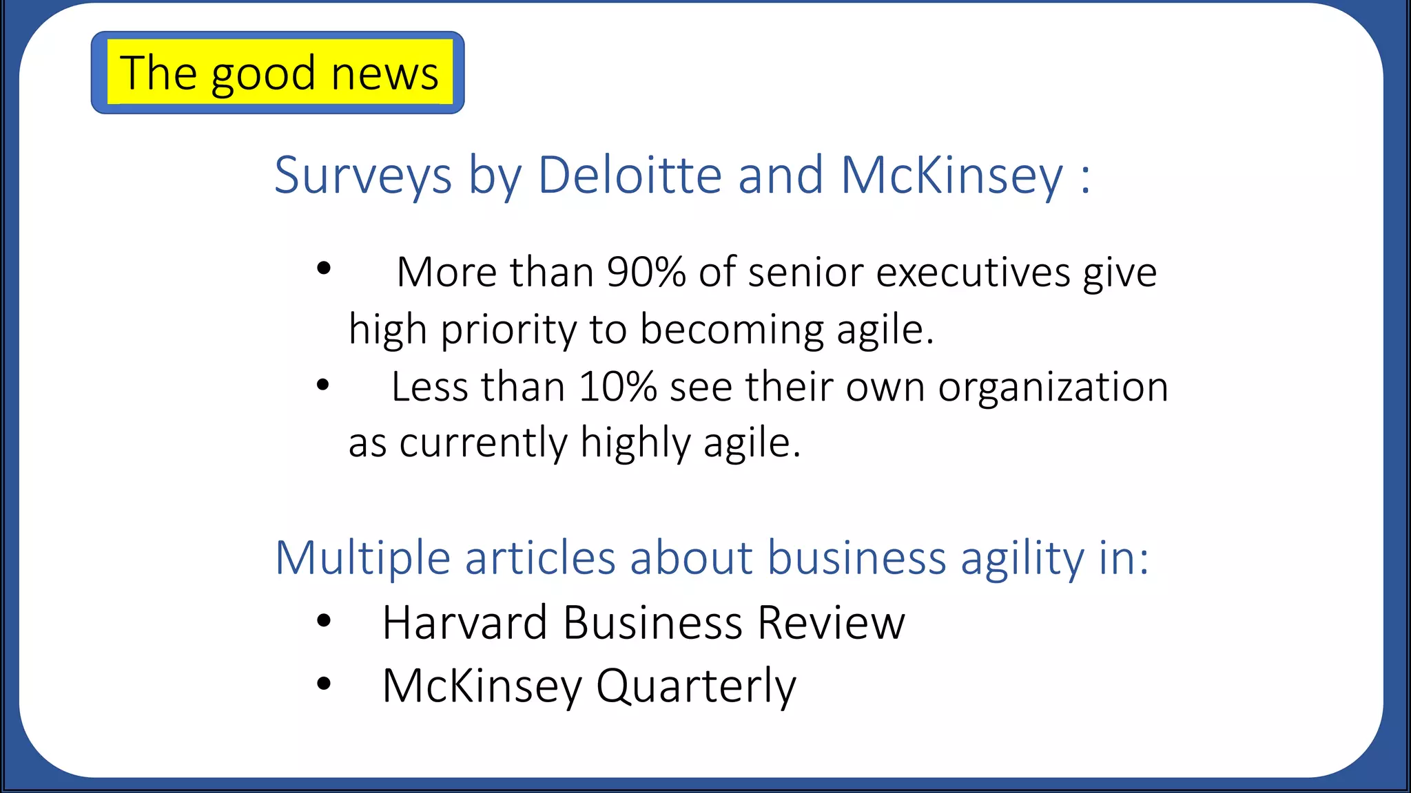 Surveys by Deloitte and McKinsey :
• More than 90% of senior executives give
high priority to becoming agile.
• Less than 10% see their own organization
as currently highly agile.
Multiple articles about business agility in:
• Harvard Business Review
• McKinsey Quarterly
The good news.
 
