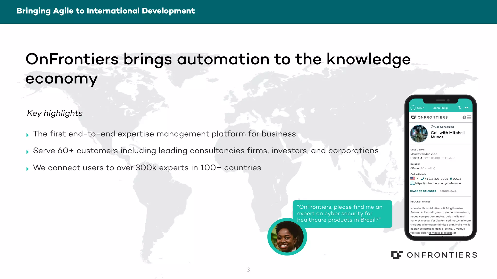 3
OnFrontiers brings automation to the knowledge
economy
Key highlights
‣ The first end-to-end expertise management platform for business
‣ Serve 60+ customers including leading consultancies firms, investors, and corporations
‣ We connect users to over 300k experts in 100+ countries
“OnFrontiers, please find me an
expert on cyber security for
healthcare products in Brazil?”
Bringing Agile to International Development
 