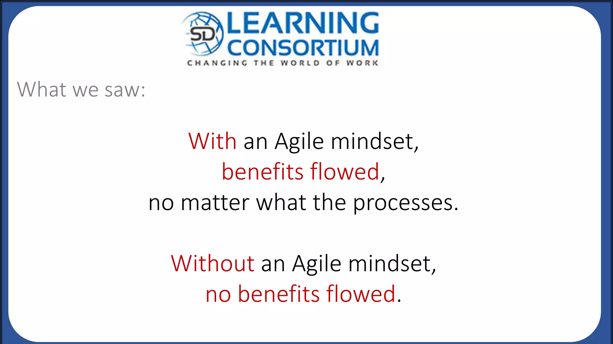 With an Agile mindset,
benefits flowed,
no matter what the processes.
Without an Agile mindset,
no benefits flowed.
What we saw:
 