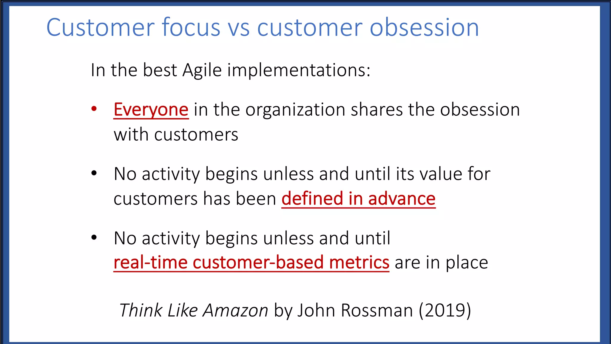 Customer focus vs customer obsession
In the best Agile implementations:
• Everyone in the organization shares the obsession
with customers
• No activity begins unless and until its value for
customers has been defined in advance
• No activity begins unless and until
real-time customer-based metrics are in place
Think Like Amazon by John Rossman (2019)
 