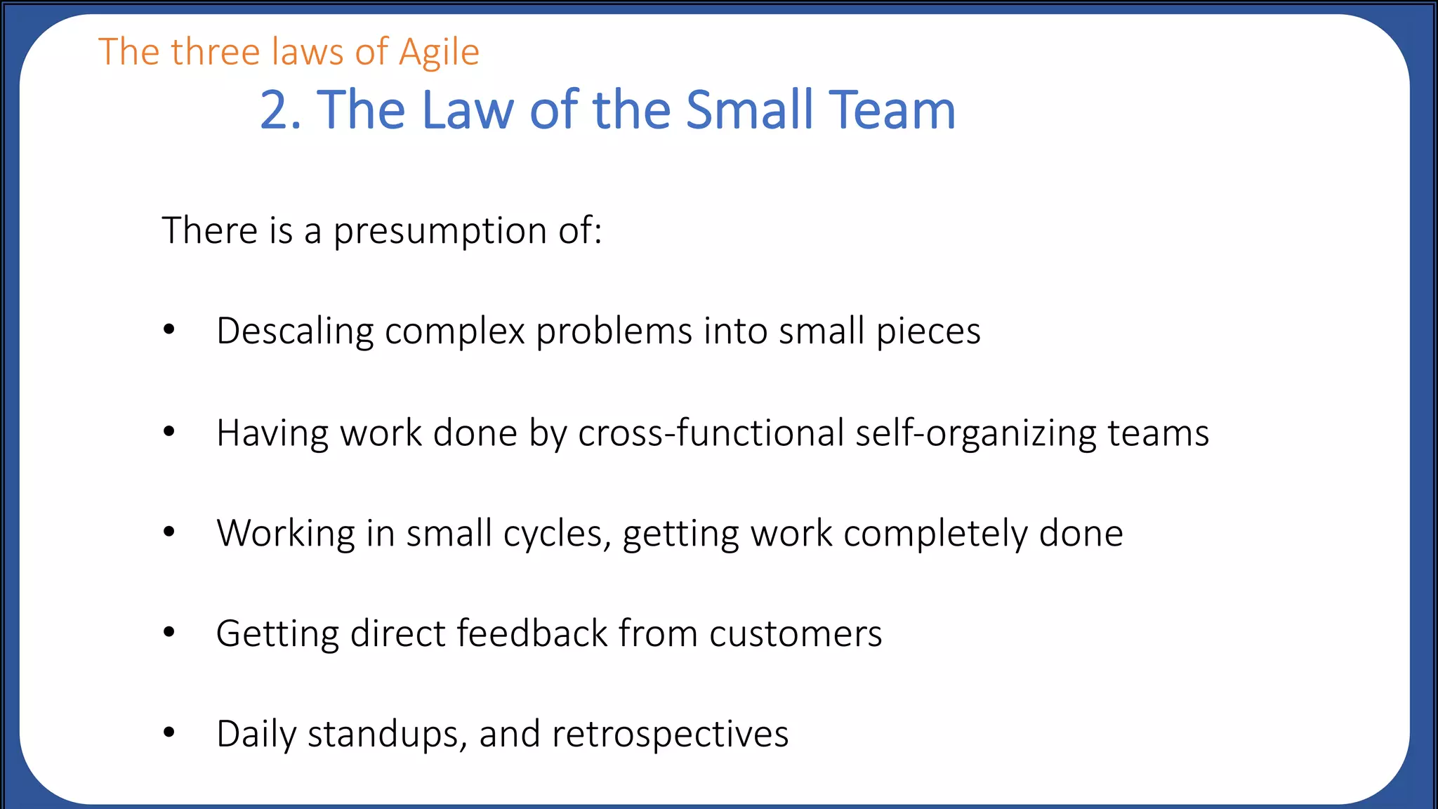 There is a presumption of:
• Descaling complex problems into small pieces
• Having work done by cross-functional self-organizing teams
• Working in small cycles, getting work completely done
• Getting direct feedback from customers
• Daily standups, and retrospectives
2. The Law of the Small Team
The three laws of Agile
 