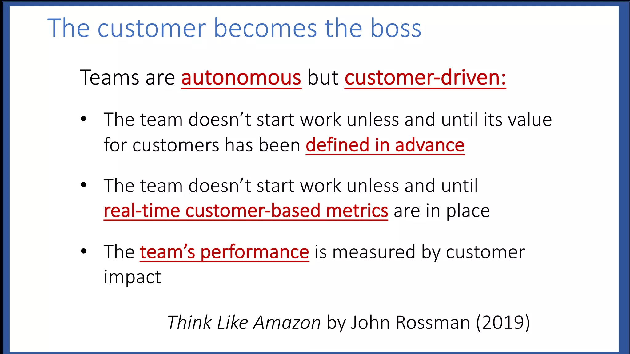 The customer becomes the boss
Teams are autonomous but customer-driven:
• The team doesn’t start work unless and until its value
for customers has been defined in advance
• The team doesn’t start work unless and until
real-time customer-based metrics are in place
• The team’s performance is measured by customer
impact
Think Like Amazon by John Rossman (2019)
 