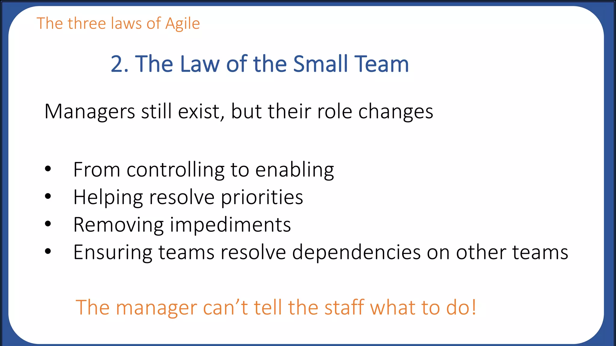 2. The Law of the Small Team
The three laws of Agile
Managers still exist, but their role changes
• From controlling to enabling
• Helping resolve priorities
• Removing impediments
• Ensuring teams resolve dependencies on other teams
The manager can’t tell the staff what to do!
 