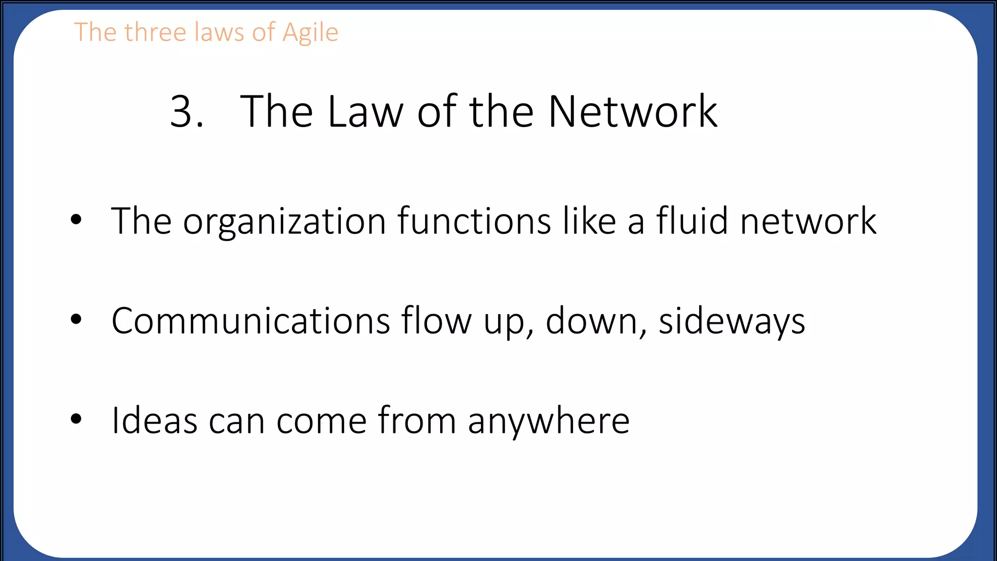 The three laws of Agile
• The organization functions like a fluid network
• Communications flow up, down, sideways
• Ideas can come from anywhere
3. The Law of the Network
 