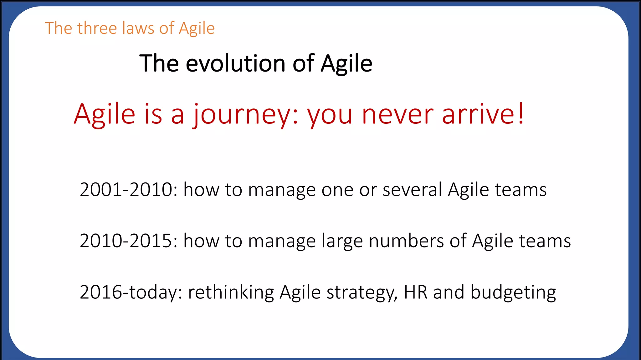 The evolution of Agile
The three laws of Agile
2001-2010: how to manage one or several Agile teams
2010-2015: how to manage large numbers of Agile teams
2016-today: rethinking Agile strategy, HR and budgeting
Agile is a journey: you never arrive!
 