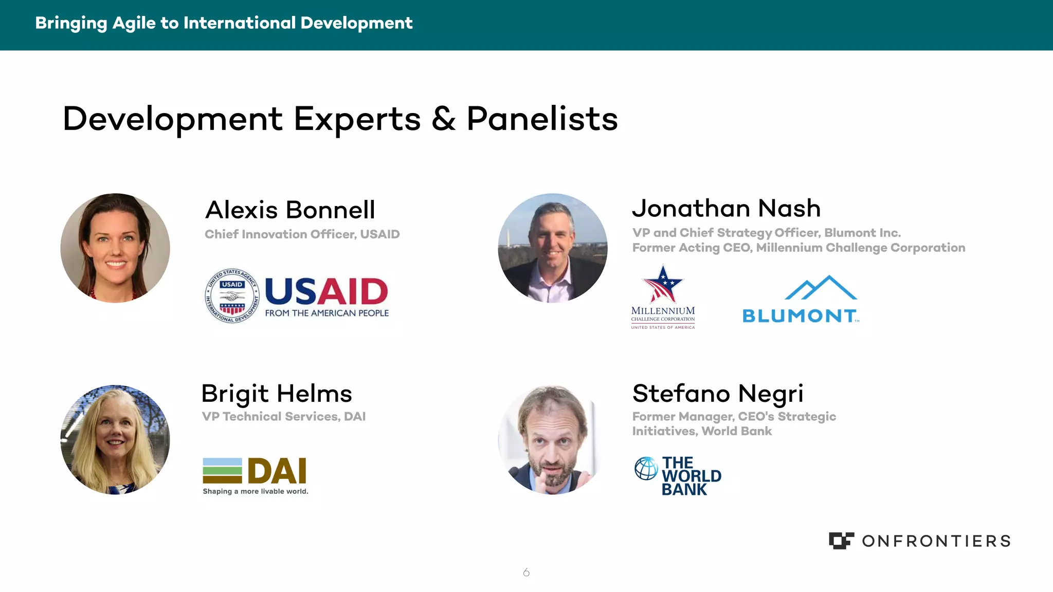 6
Bringing Agile to International Development
Stefano Negri
Former Manager, CEO's Strategic
Initiatives, World Bank
Jonathan Nash
VP and Chief StrategyOfficer, Blumont Inc.
Former Acting CEO, Millennium Challenge Corporation
Brigit Helms
VP Technical Services, DAI
Alexis Bonnell
Chief Innovation Officer, USAID
Development Experts & Panelists
 