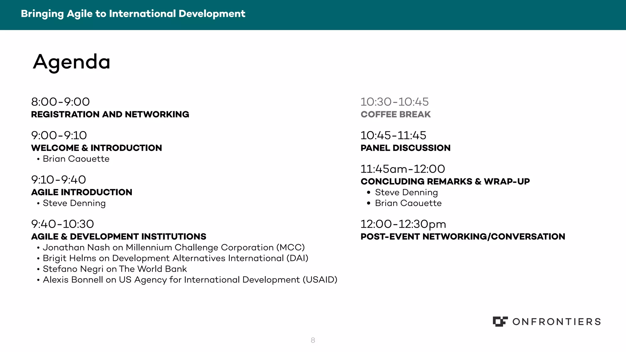 8
Agenda
8:00-9:00
REGISTRATION AND NETWORKING
9:00-9:10
WELCOME & INTRODUCTION
• Brian Caouette
9:10-9:40
AGILE INTRODUCTION
• Steve Denning
9:40-10:30
AGILE & DEVELOPMENT INSTITUTIONS
• Jonathan Nash on Millennium Challenge Corporation (MCC)
• Brigit Helms on Development Alternatives International (DAI)
• Stefano Negri on The World Bank
• Alexis Bonnell on US Agency for International Development (USAID)
Bringing Agile to International Development
10:30-10:45
COFFEE BREAK
10:45-11:45
PANEL DISCUSSION
11:45am-12:00
CONCLUDING REMARKS & WRAP-UP
• Steve Denning
• Brian Caouette
12:00-12:30pm
POST-EVENT NETWORKING/CONVERSATION
 