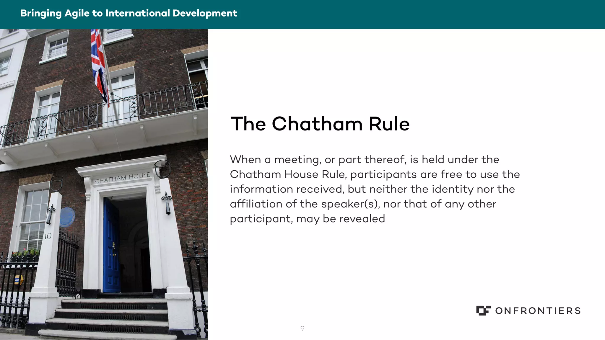 9
The Chatham Rule
When a meeting, or part thereof, is held under the
Chatham House Rule, participants are free to use the
information received, but neither the identity nor the
affiliation of the speaker(s), nor that of any other
participant, may be revealed
Bringing Agile to International Development
 