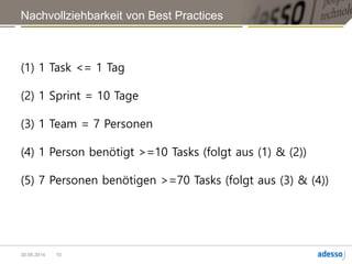 In der folgenden Retro habe ich dem Team gesagt, sie sollten darüber nachdenken,
dass ein Task nicht länger als einen Tag dauern sollte.
Im Team war ein Physiker, man sieht, was da raus kam.
Zwei Wochen Sprint. Das sind 10 Arbeitstage (normalerweise).
Bei einem 7-Personen-Team sollten mindestens 70 Tasks am Board hängen.
Das wurde in der Retro akzeptiert. Klingt auch erstmal logisch. Ist aber gar nicht so
einfach.
Hindernisse:
Schätzen dauert lang, Dokumentieren dauert lang.
Das hält das Team von guten Tasks ab.
Das ist ein Impediment, das wir eliminieren müssen.
Problem: Organisationsregel, projektweit gültig.
10
 