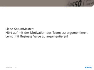 Das Ziel agiler Methoden sind nicht glückliche Teams.
Das Ziel ist Business Value, die glücklichen Teams entstehen dann automatisch.
Mit Business Value kann der ScrumMaster unglaublich viel durchsetzen.
Das ist auch sehr anstrengend, aber das ist es wert.
Damit kauft der ScrumMaster die Freiheit für das Team, die es braucht, um ein High
Performance Team zu werden.
13
 