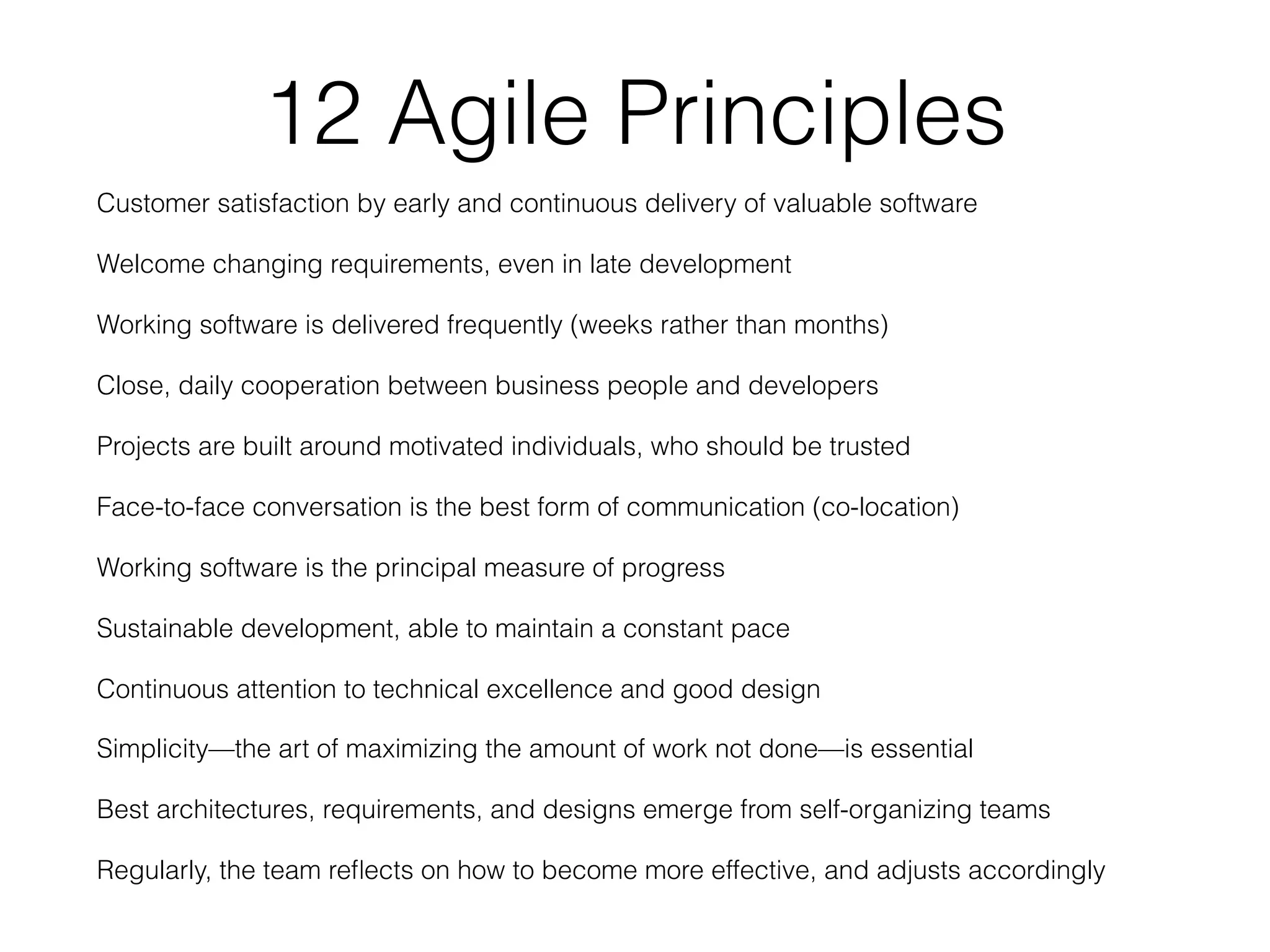 12 Agile Principles
Customer satisfaction by early and continuous delivery of valuable software
Welcome changing requirements, even in late development
Working software is delivered frequently (weeks rather than months)
Close, daily cooperation between business people and developers
Projects are built around motivated individuals, who should be trusted
Face-to-face conversation is the best form of communication (co-location)
Working software is the principal measure of progress
Sustainable development, able to maintain a constant pace
Continuous attention to technical excellence and good design
Simplicity—the art of maximizing the amount of work not done—is essential
Best architectures, requirements, and designs emerge from self-organizing teams
Regularly, the team reﬂects on how to become more effective, and adjusts accordingly
 