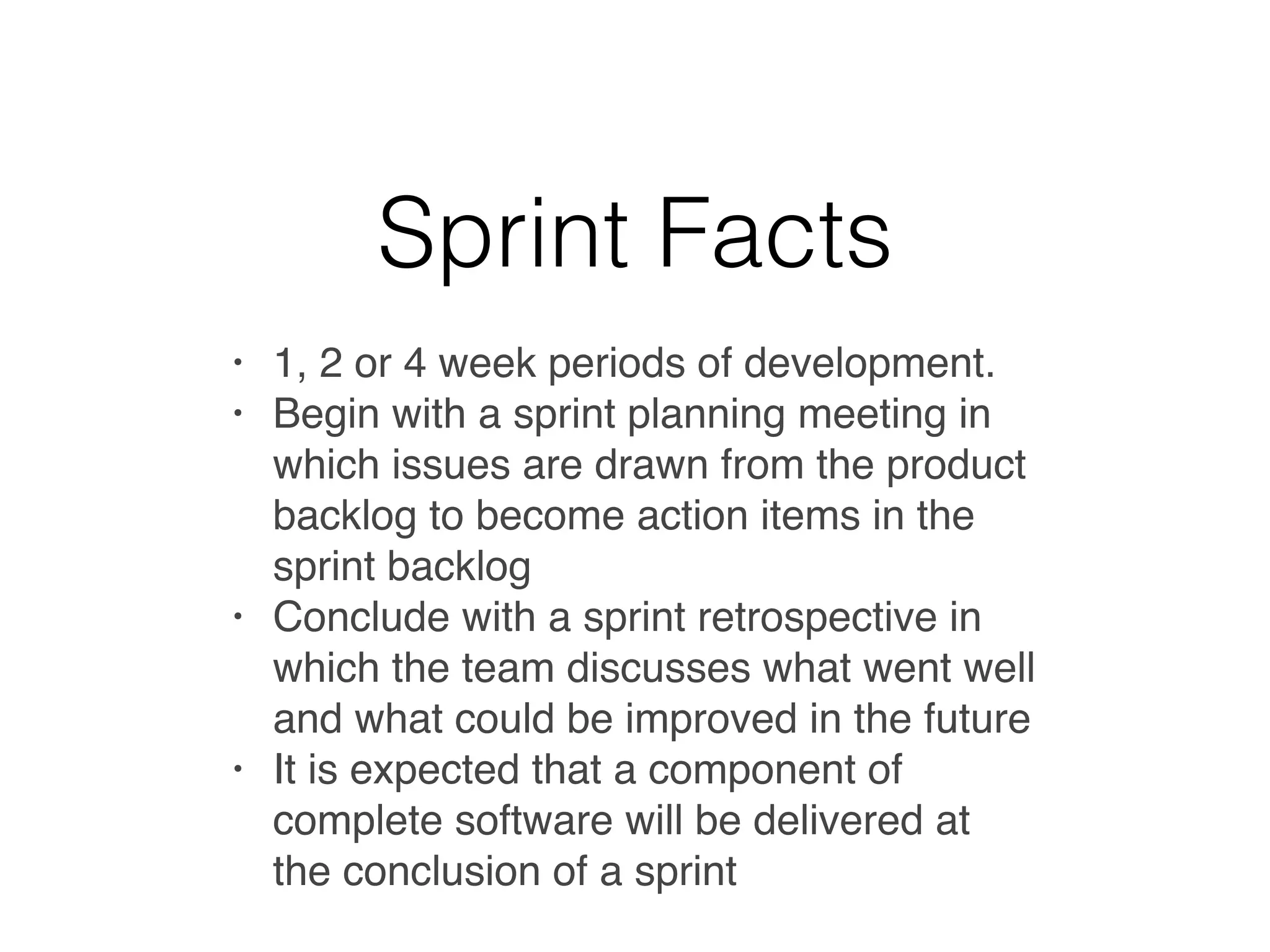 Sprint Facts
• 1, 2 or 4 week periods of development.
• Begin with a sprint planning meeting in
which issues are drawn from the product
backlog to become action items in the
sprint backlog
• Conclude with a sprint retrospective in
which the team discusses what went well
and what could be improved in the future
• It is expected that a component of
complete software will be delivered at
the conclusion of a sprint
 