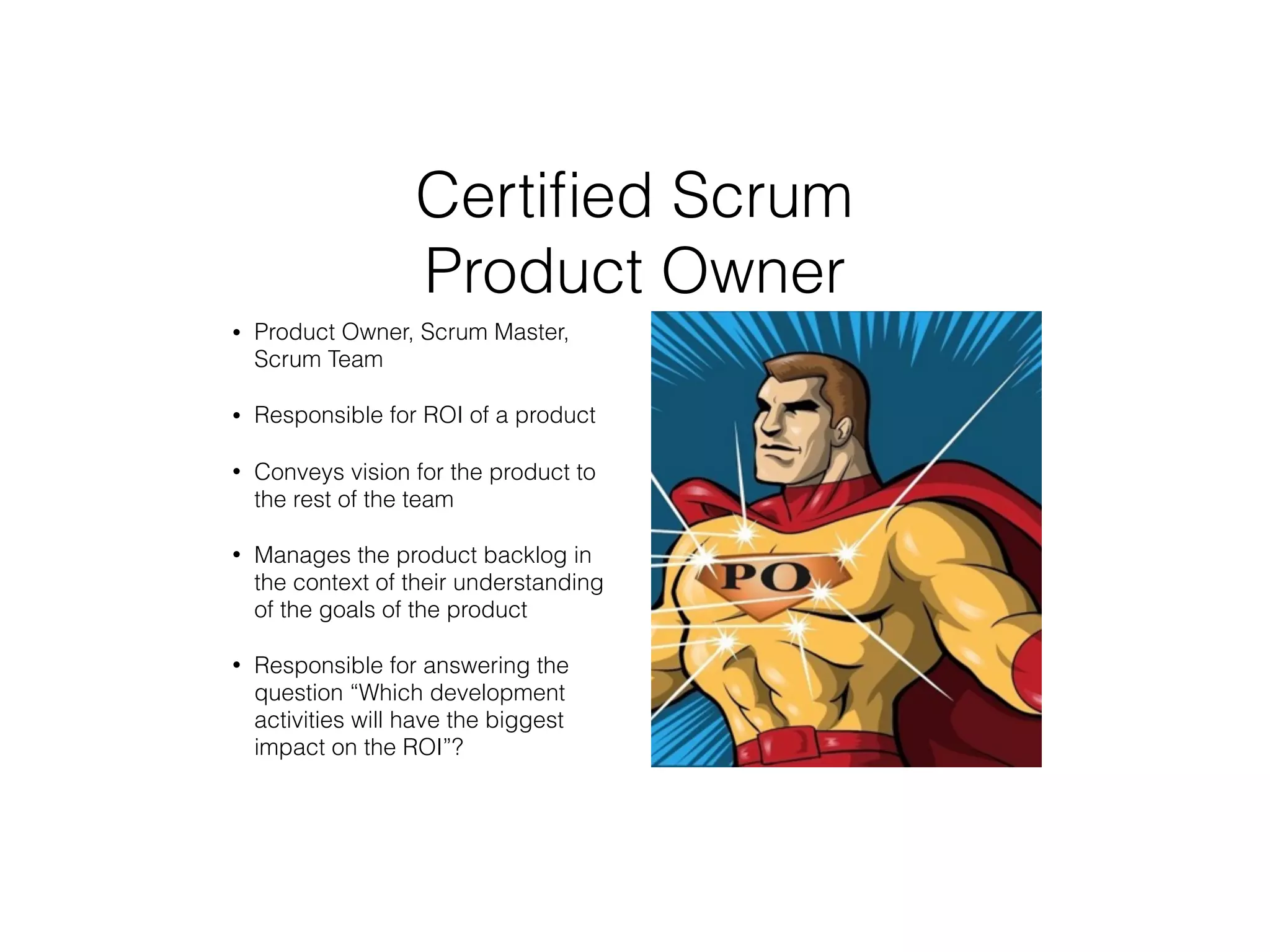 Certiﬁed Scrum
Product Owner
• Product Owner, Scrum Master,
Scrum Team
• Responsible for ROI of a product
• Conveys vision for the product to
the rest of the team
• Manages the product backlog in
the context of their understanding
of the goals of the product
• Responsible for answering the
question “Which development
activities will have the biggest
impact on the ROI”?
 