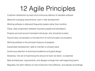 12 Agile Principles
Customer satisfaction by early and continuous delivery of valuable software
Welcome changing requirements, even in late development
Working software is delivered frequently (weeks rather than months)
Close, daily cooperation between business people and developers
Projects are built around motivated individuals, who should be trusted
Face-to-face conversation is the best form of communication (co-location)
Working software is the principal measure of progress
Sustainable development, able to maintain a constant pace
Continuous attention to technical excellence and good design
Simplicity—the art of maximizing the amount of work not done—is essential
Best architectures, requirements, and designs emerge from self-organizing teams
Regularly, the team reﬂects on how to become more effective, and adjusts accordingly
 