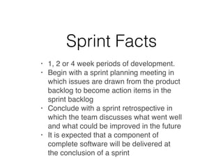 Sprint Facts
• 1, 2 or 4 week periods of development.
• Begin with a sprint planning meeting in
which issues are drawn from the product
backlog to become action items in the
sprint backlog
• Conclude with a sprint retrospective in
which the team discusses what went well
and what could be improved in the future
• It is expected that a component of
complete software will be delivered at
the conclusion of a sprint
 