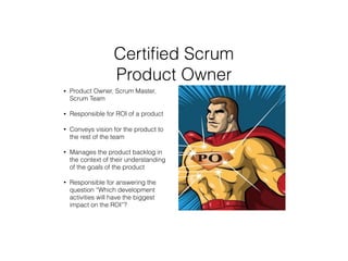 Certiﬁed Scrum
Product Owner
• Product Owner, Scrum Master,
Scrum Team
• Responsible for ROI of a product
• Conveys vision for the product to
the rest of the team
• Manages the product backlog in
the context of their understanding
of the goals of the product
• Responsible for answering the
question “Which development
activities will have the biggest
impact on the ROI”?
 