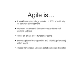 Agile is…
• A workﬂow methodology founded in 2001 speciﬁcally
for software development
• Promotes incremental and continuous delivery of
working software
• Relies on small, cross-functional teams
• Encourages self-management and knowledge-sharing
within teams
• Places tremendous value on collaboration and iteration
 