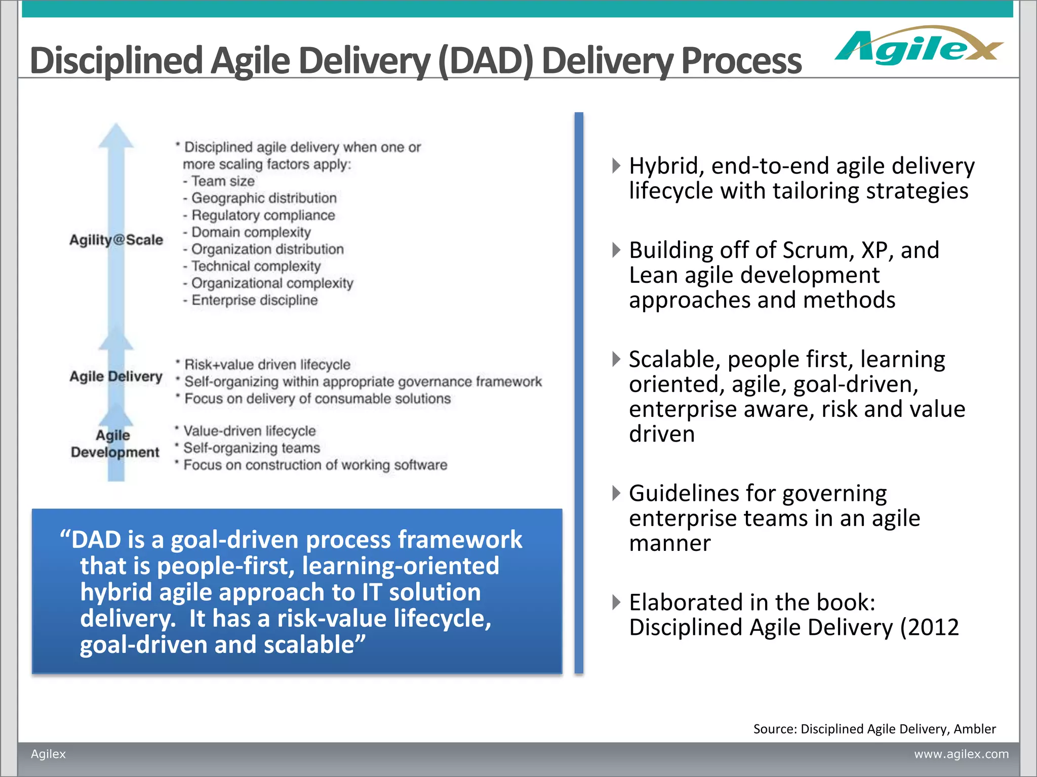Disciplined Agile Delivery (DAD) Delivery Process
Hybrid, end-to-end agile delivery
lifecycle with tailoring strategies
Building off of Scrum, XP, and
Lean agile development
approaches and methods
Scalable, people first, learning
oriented, agile, goal-driven,
enterprise aware, risk and value
driven

“DAD is a goal-driven process framework
that is people-first, learning-oriented
hybrid agile approach to IT solution
delivery. It has a risk-value lifecycle,
goal-driven and scalable”

Guidelines for governing
enterprise teams in an agile
manner
Elaborated in the book:
Disciplined Agile Delivery (2012

Source: Disciplined Agile Delivery, Ambler
Agilex

www.agilex.com

 