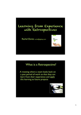 Learning from Experience
   with Retrospectives

  Rachel Davies rachel@agilexp.com




       What is a Retrospective?

A meeting where a team looks back on
a past period of work so that they can
learn from their experience and apply
this learning to future projects




                                         1
 