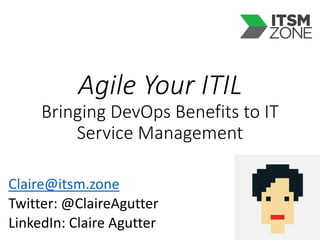 Agile Your ITIL
Bringing DevOps Benefits to IT
Service Management
Claire@itsm.zone
Twitter: @ClaireAgutter
LinkedIn: Claire Agutter
 