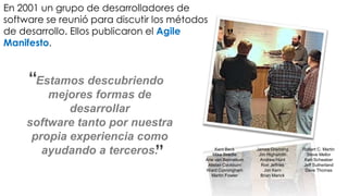 En 2001 un grupo de desarrolladores de
software se reunió para discutir los métodos
de desarrollo. Ellos publicaron el Agile
Manifesto.
                                                    ”


     “Estamos descubriendo
        mejores formas de
            desarrollar
    software tanto por nuestra
     propia experiencia como
       ayudando a terceros.     ”               Kent Beck
                                               Mike Beedle
                                           Arie van Bennekum
                                            Alistair Cockburn
                                                                James Grenning
                                                                 Jim Highsmith
                                                                  Andrew Hunt
                                                                  Ron Jeffries
                                                                                 Robert C. Martin
                                                                                   Steve Mellor
                                                                                  Ken Schwaber
                                                                                 Jeff Sutherland
                                           Ward Cunningham         Jon Kern       Dave Thomas
                                              Martin Fowler       Brian Marick
 