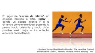 En lugar de „carrera de relevos‟, un
    enfoque holístico o estilo ‘rugby’ -
    donde un equipo intenta ir a la
    distancia como una unidad, pasando la
    pelota hacia adelante y hacia atrás-
    pueden servir mejor a los actuales
    requisitos competitivos".

“
                                 ”
                               - Hirotaka Takeuchi and Ikujiro Nonaka, “The New New Product
                               Development Game”, Harvard Business Review, January 1986.
 
