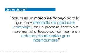 Qué es Scrum?


                “ Scrum es un marco de trabajo para la
                        gestión y desarrollo de productos
                      complejos, en un proceso iterativo e
                     incremental utilizado comúnmente en
                          entornos donde existe gran
                                  incertidumbre.”

Fuente: Introducción a Agilidad y Scrum: http://twileshare.com/uploads/EFF46d01.pdf Scrum: http://es.wikipedia.org/wiki/Scrum
 