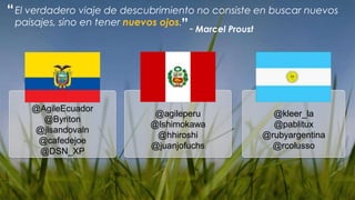 “ El verdadero viaje de descubrimiento no consiste en buscar nuevos
  paisajes, sino en tener nuevos ojos.”
                                        - Marcel Proust




     @AgileEcuador
                              @agileperu             @kleer_la
       @Byriton
                             @lshimokawa             @pablitux
     @jlsandovaln
                              @hhiroshi            @rubyargentina
      @cafedejoe
                             @juanjofuchs            @rcolusso
      @DSN_XP
 