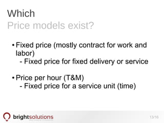 Which
Price models exist?
●

●

Fixed price (mostly contract for work and
labor)
- Fixed price for fixed delivery or service
Price per hour (T&M)
- Fixed price for a service unit (time)

13/16

 