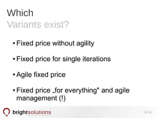 Which
Variants exist?
●

Fixed price without agility

●

Fixed price for single iterations

●

Agile fixed price

●

Fixed price „for everything" and agile
management (!)
19/16

 