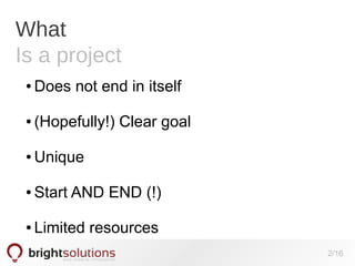 What
Is a project
●

Does not end in itself

●

(Hopefully!) Clear goal

●

Unique

●

Start AND END (!)

●

Limited resources
2/16

 