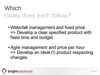 Which
Goals does each follow?
●

●

Waterfall management and fixed price
=> Develop a clear specified product with
fixed time and budget
Agile management and price per hour
=> Develop an ideal (!) product respecting
changes
20/16

 