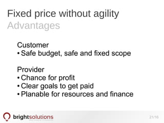 Fixed price without agility
Advantages
Customer
● Safe budget, safe and fixed scope
Provider
● Chance for profit
● Clear goals to get paid
● Planable for resources and finance
21/16

 