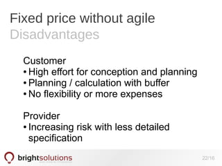 Fixed price without agile
Disadvantages
Customer
● High effort for conception and planning
● Planning / calculation with buffer
● No flexibility or more expenses
Provider
● Increasing risk with less detailed
specification
22/16

 