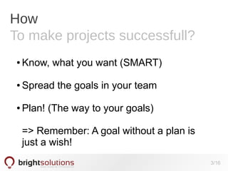 How
To make projects successfull?
●

Know, what you want (SMART)

●

Spread the goals in your team

●

Plan! (The way to your goals)
=> Remember: A goal without a plan is
just a wish!
3/16

 