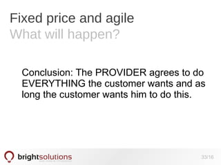 Fixed price and agile
What will happen?
Conclusion: The PROVIDER agrees to do
EVERYTHING the customer wants and as
long the customer wants him to do this.

33/16

 