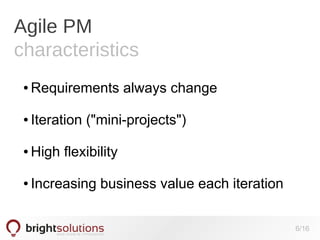 Agile PM
characteristics
●

Requirements always change

●

Iteration ("mini-projects")

●

High flexibility

●

Increasing business value each iteration
6/16

 