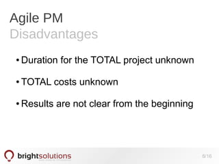 Agile PM
Disadvantages
●

Duration for the TOTAL project unknown

●

TOTAL costs unknown

●

Results are not clear from the beginning

8/16

 
