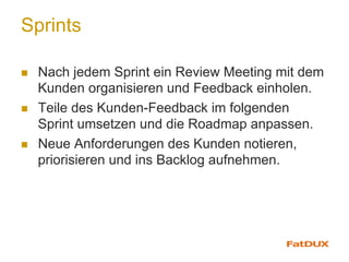 Sprints
n  Nach jedem Sprint ein Review Meeting mit dem
Kunden organisieren und Feedback einholen.
n  Teile des Kunden-Feedback im folgenden
Sprint umsetzen und die Roadmap anpassen.
n  Neue Anforderungen des Kunden notieren,
priorisieren und ins Backlog aufnehmen.
 