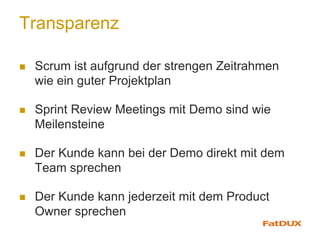 Transparenz
n  Scrum ist aufgrund der strengen Zeitrahmen
wie ein guter Projektplan
n  Sprint Review Meetings mit Demo sind wie
Meilensteine
n  Der Kunde kann bei der Demo direkt mit dem
Team sprechen
n  Der Kunde kann jederzeit mit dem Product
Owner sprechen
 