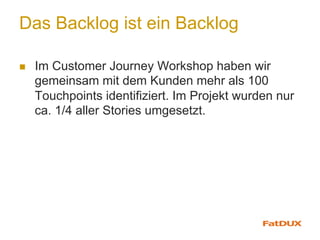 Das Backlog ist ein Backlog
n  Im Customer Journey Workshop haben wir
gemeinsam mit dem Kunden mehr als 100
Touchpoints identifiziert. Im Projekt wurden nur
ca. 1/4 aller Stories umgesetzt.
 