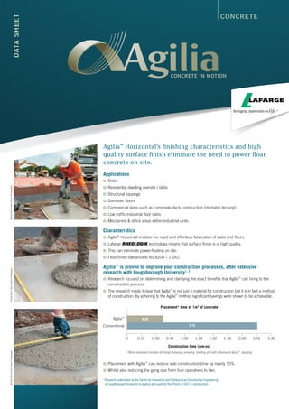CONCRETEDATASHEET
Agilia™
Horizontal’s finishing characteristics and high
quality surface finish eliminate the need to power float
concrete on site.
Applications
	Slabs
	Residential dwelling oversite / slabs
	Structural toppings
	Domestic floors
	Commercial slabs such as composite deck construction (rib metal decking)
	Low traffic industrial floor slabs
	Mezzanine & office areas within industrial units
Characteristics
	Agilia™
Horizontal enables the rapid and effortless fabrication of slabs and floors.
	Lafarge technology means that surface finish is of high quality.
	This can eliminate power-floating on site.
	Floor finish tolerance to BS 8204 – 1 SR2.
Agilia™
is proven to improve your construction processes, after extensive
research with Loughborough University1, 2
.
	Research focused on determining and clarifying the exact benefits that Agilia™
can bring to the
construction process.
	The research made it clear that Agilia™
is not just a material for construction but it is in fact a method
of construction. By adhering to the Agilia™
method significant savings were shown to be achievable.
	Placement with Agilia™
can reduce slab construction time by nearly 75%.
	Whilst also reducing the gang size from four operatives to two.
1
Research undertaken by the Centre for Innovative and Collaborative Construction Engineering
at Loughborough University to explore and quantify the effects of SCC in construction.
2:30
Agilia™
Conventional
Placement* time of 1m2
of concrete
Construction time (mm:ss)
*Where placement includes discharge, tamping, screeding, levelling and with reference to Agilia™
, dappling
2:152:001:451:301:151:000:450:300:150
0:36
2:16
©DaveBird/TristanPoyserPhotography©DaveBird/TristanPoyserPhotography©DaveBird/TristanPoyserPhotography
 