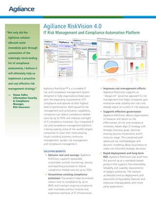 Agiliance RiskVision 4.0
“Not only did the            IT Risk Management and Compliance Automation Platform
 Agiliance solution
 alleviate some
 immediate pain through
 automation of the
 seemingly never-ending
 list of compliance
 assessments, I believe it
 will ultimately help us
 implement a proactive
 and cost effective risk
 management strategy.”       Agiliance RiskVision™ is a complete IT            	 •	 Improves risk management efforts:
                             risk and compliance management system                  Agiliance RiskVision supports an
 — Shane Fuller,             designed to help organizations keep pace               “always-on” proactive approach to risk
   Information Security
                             with the expanding requirements of IT                  management that helps companies gain
   & Compliance
   Manager,                  compliance and operate at their highest                enterprise-wide visibility into risks and
   RSA Insurance             level of performance. With powerful risk               reliably report on current IT risk exposure.
                             management and automation capabilities,            •	 Supports effective governance:
                             companies can reduce compliance related               Agiliance RiskVision allows organizations
                             costs by up to 70% and improve oversight              to measure and report on the
                             of IT compliance initiatives. Our integrated IT       effectiveness of risk and compliance
                             risk and compliance management platform               initiatives, better align IT strategy with
                             is being used by some of the world’s largest          strategic business goals, optimize
                             companies to solve their most pressing                existing security investments and IT
                             issues including business continuity                  resource usage. This combined with
                             management, vendor risk management                    advanced risk methodologies and
                             and compliance management.                            dynamic modeling allows businesses to
                                                                                   make risk-informed strategic decisions.
                             SOLUTION BENEFITS
                                                                               	 •	 Rapid deployment and long term
                              •	 Delivers real cost savings: Agiliance
                                                                                    ROI: Agiliance RiskVision was built from
                                 RiskVision supports repeatable,
                                                                                    the ground up as a standards-based
                                 sustainable controls monitoring, testing
                                                                                    product that supports the extensibility,
                                 and reporting processes to reduce
                                                                                    reliability and usability requirements
                                 compliance related costs by up to 70%.
                                                                                    of today’s enterprise. The solution
                              •	 Streamlines existing compliance                    accelerates time-to-deployment with
                                 processes: The product helps businesses            advanced configurability features and
                                 reduce time to compliance by up to                 extensive interoperability with third-
                                 80% and maintain ongoing compliance                party applications.
                                 with mandates without invasive and
                                 expensive overhauls of IT infrastructure.
 
