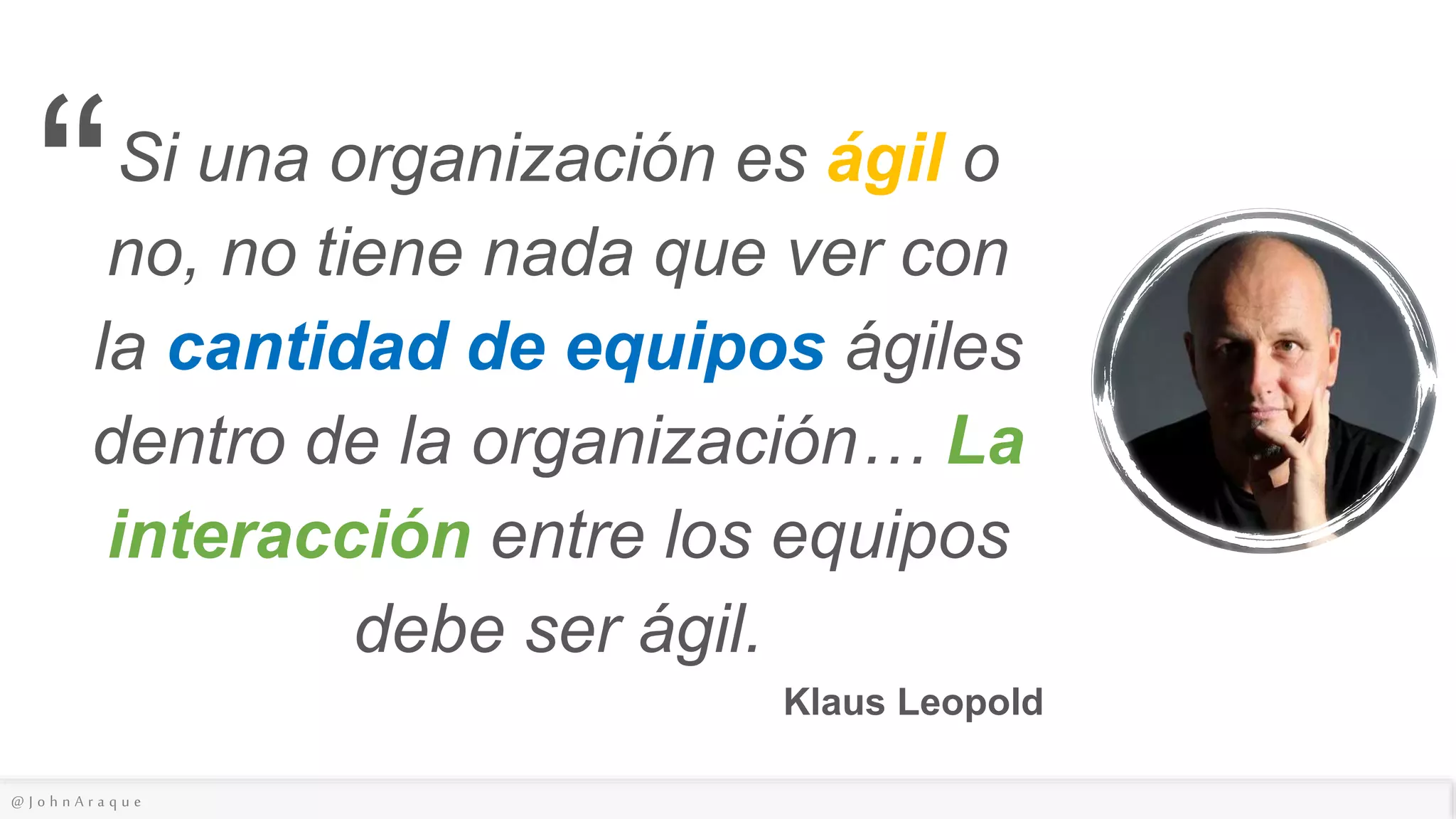 @ J o h n A r a q u e
Si una organización es ágil o
no, no tiene nada que ver con
la cantidad de equipos ágiles
dentro de la organización… La
interacción entre los equipos
debe ser ágil.
Klaus Leopold
“
 