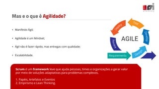 Mas e o que é Agilidade?
• Manifesto Ágil;
• Agilidade é um Mindset;
• Ágil não é fazer rápido, mas entregas com qualidade;
• Escalabilidade.
Scrum é um framework leve que ajuda pessoas, times e organizações a gerar valor
por meio de soluções adaptativas para problemas complexos.
1. Papéis, Artefatos e Eventos
2. Empirismo e Lean Thinking.
 