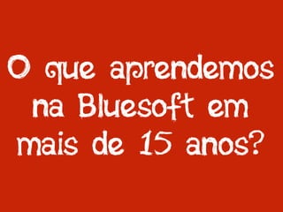 O que aprendemos
na Bluesoft em
mais de 15 anos?
 