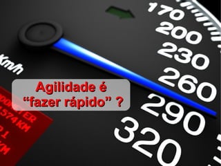 Agilidade é
“fazer rápido” ?
 