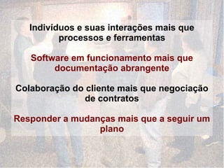 Indivíduos e suas interações mais que
          processos e ferramentas

   Software em funcionamento mais que
        documentação abrangente

Colaboração do cliente mais que negociação
               de contratos

Responder a mudanças mais que a seguir um
                 plano
 