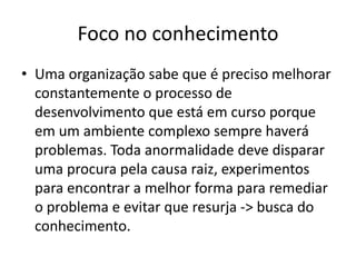 Foco no conhecimento
• Uma organização sabe que é preciso melhorar
constantemente o processo de
desenvolvimento que está em curso porque
em um ambiente complexo sempre haverá
problemas. Toda anormalidade deve disparar
uma procura pela causa raiz, experimentos
para encontrar a melhor forma para remediar
o problema e evitar que resurja -> busca do
conhecimento.

 