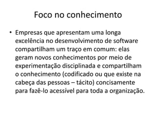 Foco no conhecimento
• Empresas que apresentam uma longa
excelência no desenvolvimento de software
compartilham um traço em comum: elas
geram novos conhecimentos por meio de
experimentação disciplinada e compartilham
o conhecimento (codificado ou que existe na
cabeça das pessoas – tácito) concisamente
para fazê-lo acessível para toda a organização.

 